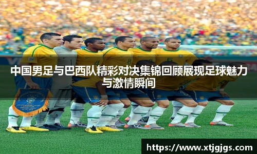 中国男足与巴西队精彩对决集锦回顾展现足球魅力与激情瞬间