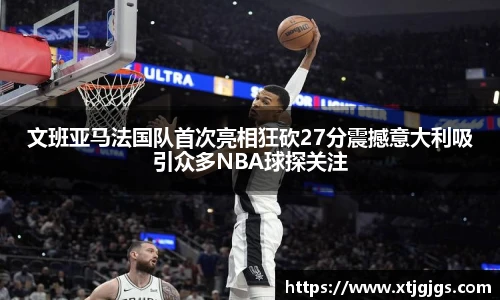 文班亚马法国队首次亮相狂砍27分震撼意大利吸引众多NBA球探关注